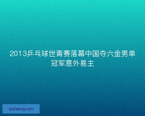 2013乒乓球世青赛落幕中国夺六金男单冠军意外易主