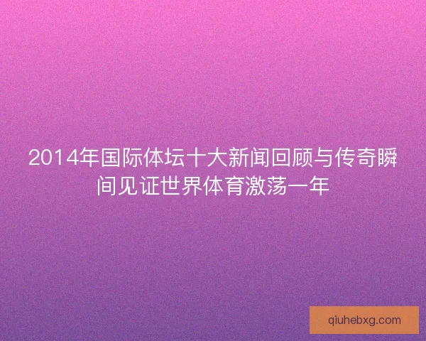 2014年国际体坛十大新闻回顾与传奇瞬间见证世界体育激荡一年