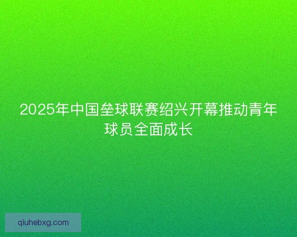 2025年中国垒球联赛绍兴开幕推动青年球员全面成长