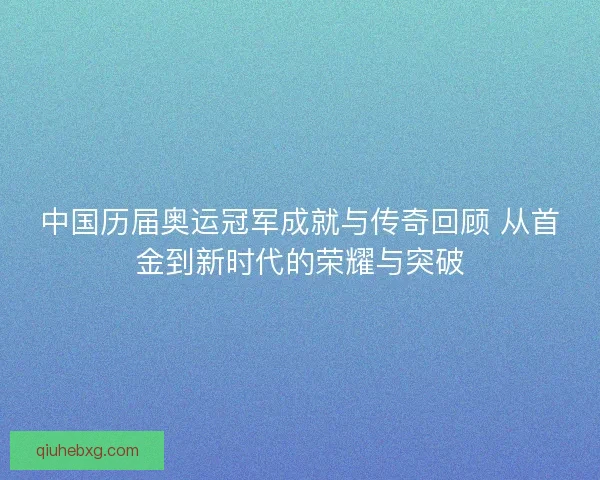 中国历届奥运冠军成就与传奇回顾 从首金到新时代的荣耀与突破