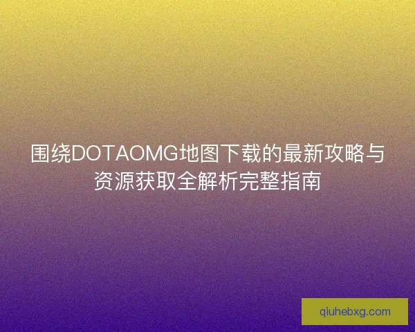 围绕DOTAOMG地图下载的最新攻略与资源获取全解析完整指南